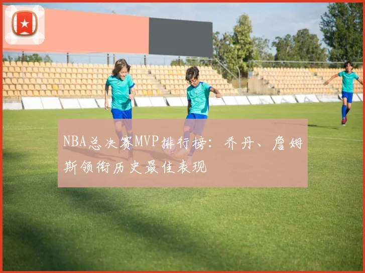 NBA总决赛MVP排行榜：乔丹、詹姆斯领衔历史最佳表现