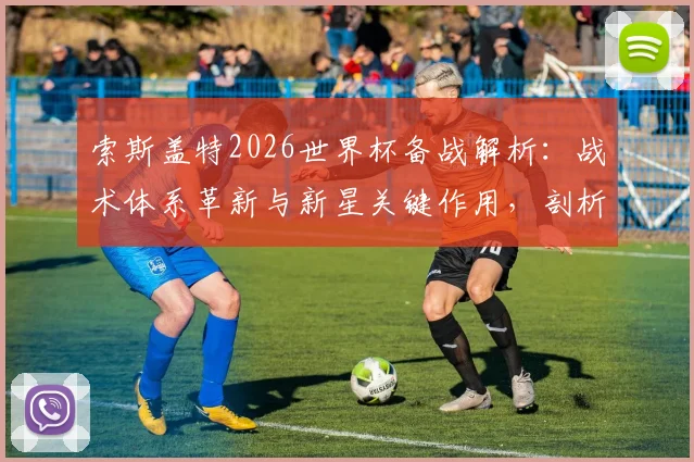 索斯盖特2026世界杯备战解析：战术体系革新与新星关键作用，剖析阵容短板
