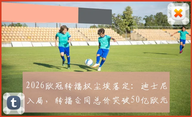 2026欧冠转播权尘埃落定：迪士尼入局，转播合同总价突破50亿欧元大关深度解读